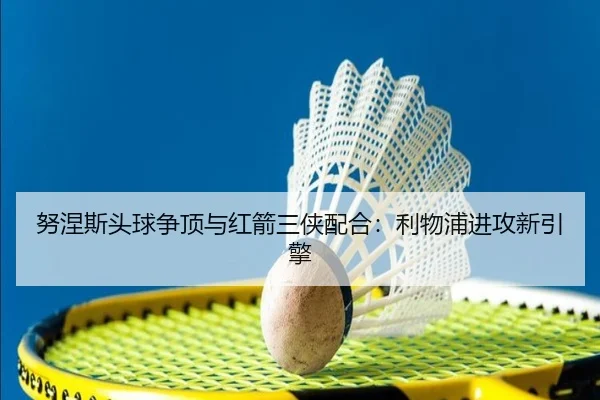 努涅斯头球争顶与红箭三侠配合：利物浦进攻新引擎