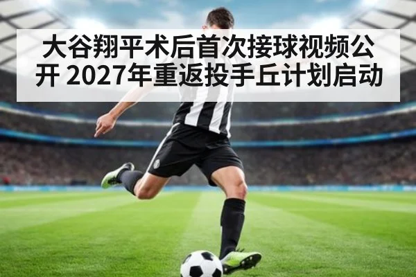 大谷翔平术后首次接球视频公开 2027年重返投手丘计划启动